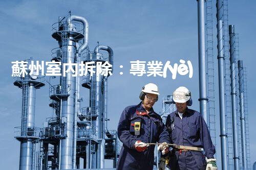 蘇州室內拆除：專業(yè)高效，安全環(huán)保一站式服務